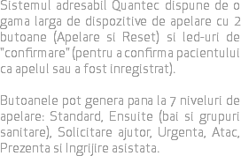 Sistemul adresabil Quantec dispune de o gama larga de dispozitive de apelare cu 2 butoane (Apelare si Reset) si led-uri de "confirmare" (pentru a confirma pacientului ca apelul sau a fost inregistrat). Butoanele pot genera pana la 7 niveluri de apelare: Standard, Ensuite (bai si grupuri sanitare), Solicitare ajutor, Urgenta, Atac, Prezenta si Ingrijire asistata.