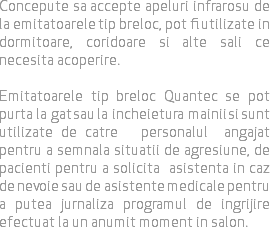 Concepute sa accepte apeluri infrarosu de la emitatoarele tip breloc, pot fi utilizate in dormitoare, coridoare si alte sali ce necesita acoperire. Emitatoarele tip breloc Quantec se pot purta la gat sau la incheietura mainii si sunt utilizate de catre personalul angajat pentru a semnala situatii de agresiune, de pacienti pentru a solicita asistenta in caz de nevoie sau de asistente medicale pentru a putea jurnaliza programul de ingrijire efectuat la un anumit moment in salon.