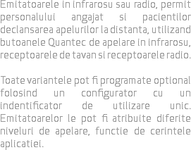 Emitatoarele in infrarosu sau radio, permit personalului angajat si pacientilor declansarea apelurilor la distanta, utilizand butoanele Quantec de apelare in infrarosu, receptoarele de tavan si receptoarele radio. Toate variantele pot fi programate optional folosind un configurator cu un indentificator de utilizare unic. Emitatoarelor le pot fi atribuite diferite niveluri de apelare, functie de cerintele aplicatiei.
