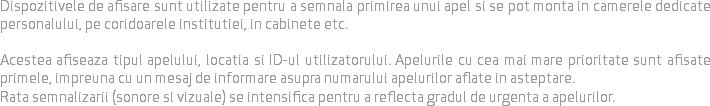 
Dispozitivele de afisare sunt utilizate pentru a semnala primirea unui apel si se pot monta in camerele dedicate personalului, pe coridoarele institutiei, in cabinete etc. Acestea afiseaza tipul apelului, locatia si ID-ul utilizatorului. Apelurile cu cea mai mare prioritate sunt afisate primele, impreuna cu un mesaj de informare asupra numarului apelurilor aflate in asteptare.
Rata semnalizarii (sonore si vizuale) se intensifica pentru a reflecta gradul de urgenta a apelurilor.